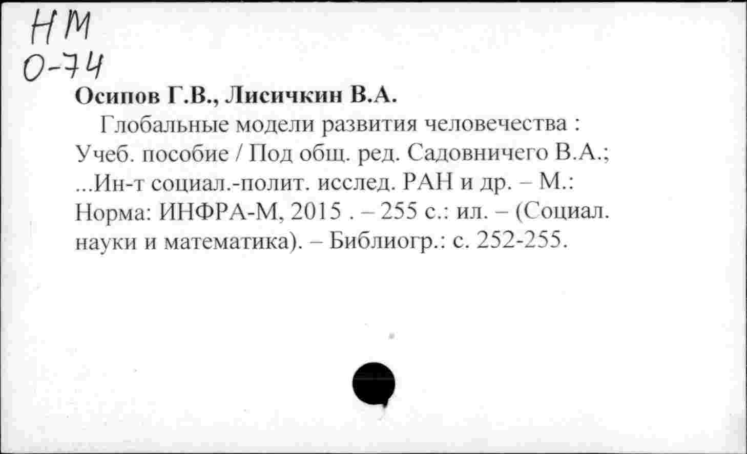 ﻿нм о-чч
Осипов Г.В., Лисичкин В.А.
Глобальные модели развития человечества : Учеб, пособие / Под общ. ред. Садовничего В.А.; ...Ин-т социал.-полит. исслед. РАН и др. - М.: Норма: ИНФРА-М, 2015 . - 255 с.: ил. - (Социал, науки и математика). - Библиогр.: с. 252-255.